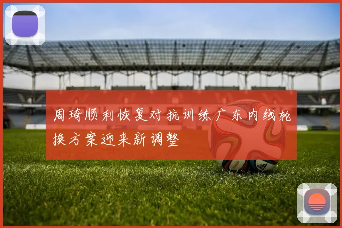 周琦顺利恢复对抗训练广东内线轮换方案迎来新调整