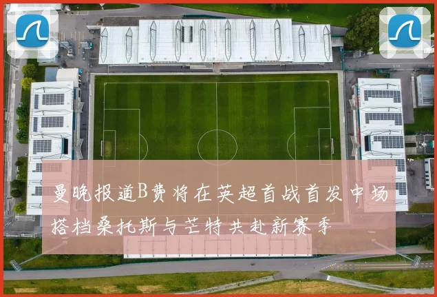 曼晚报道B费将在英超首战首发中场搭档桑托斯与芒特共赴新赛季