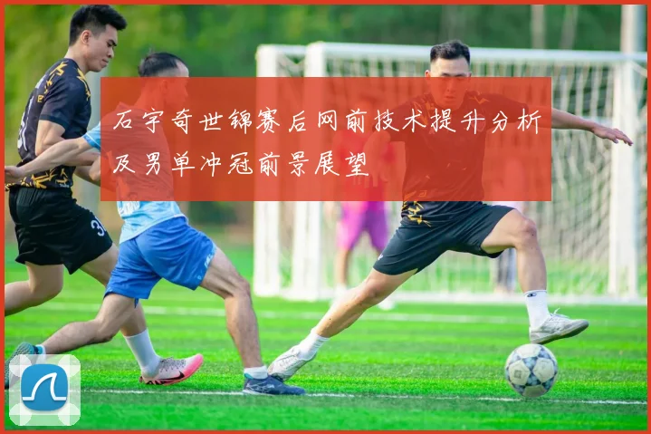 石宇奇世锦赛后网前技术提升分析及男单冲冠前景展望