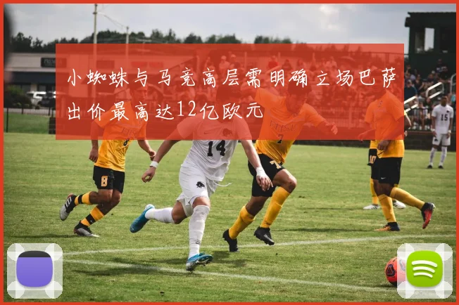 小蜘蛛与马竞高层需明确立场巴萨出价最高达12亿欧元