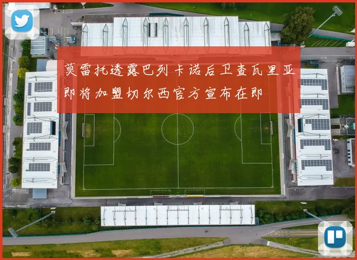 莫雷托透露巴列卡诺后卫查瓦里亚即将加盟切尔西官方宣布在即