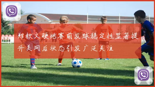 郑钦文硬地赛前发球稳定性显著提升美网后状态引发广泛关注
