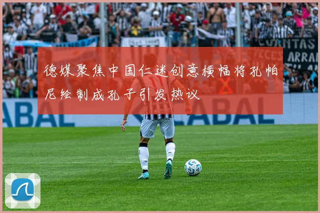 德媒聚焦中国仁迷创意横幅将孔帕尼绘制成孔子引发热议