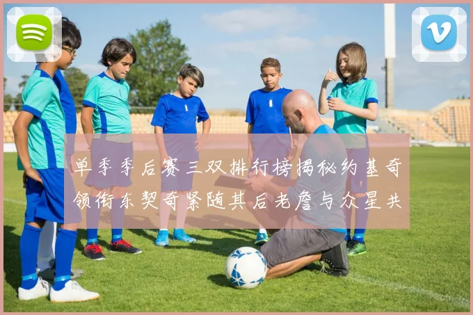 单季季后赛三双排行榜揭秘约基奇领衔东契奇紧随其后老詹与众星共争辉